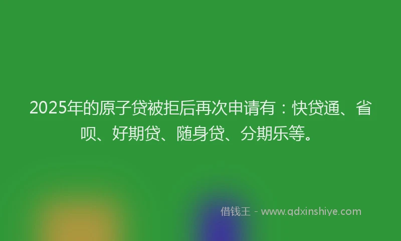 2025年的原子贷被拒后再次申请有：快贷通、省呗、好期贷、随身贷、分期乐等。