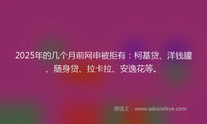 2025年的几个月前网申被拒有：柯基贷、洋钱罐、随身贷、拉卡拉、安逸花等。