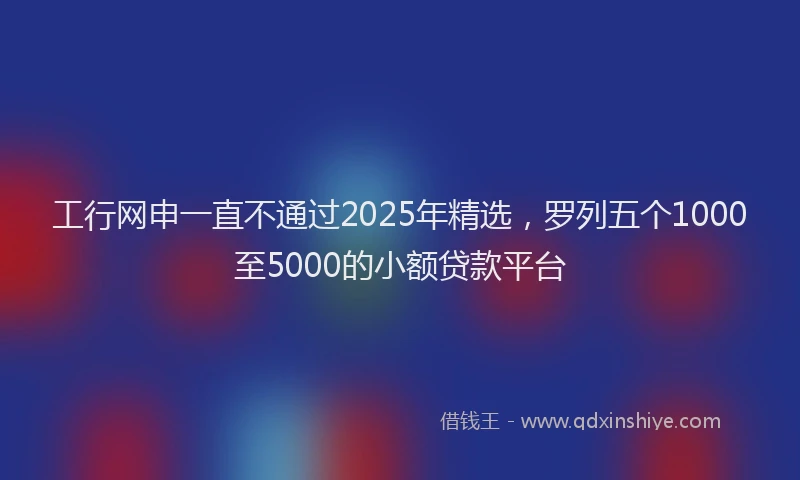 工行网申一直不通过2025年精选，罗列五个1000至5000的小额贷款平台