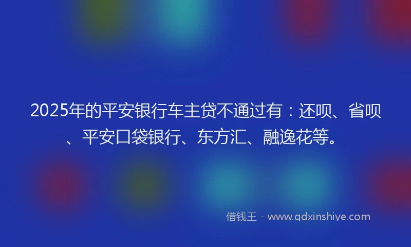 2025年的平安银行车主贷不通过有：还呗、省呗、平安口袋银行、东方汇、融逸花等。