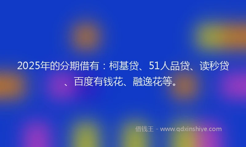 2025年的分期借有：柯基贷、51人品贷、读秒贷、百度有钱花、融逸花等。