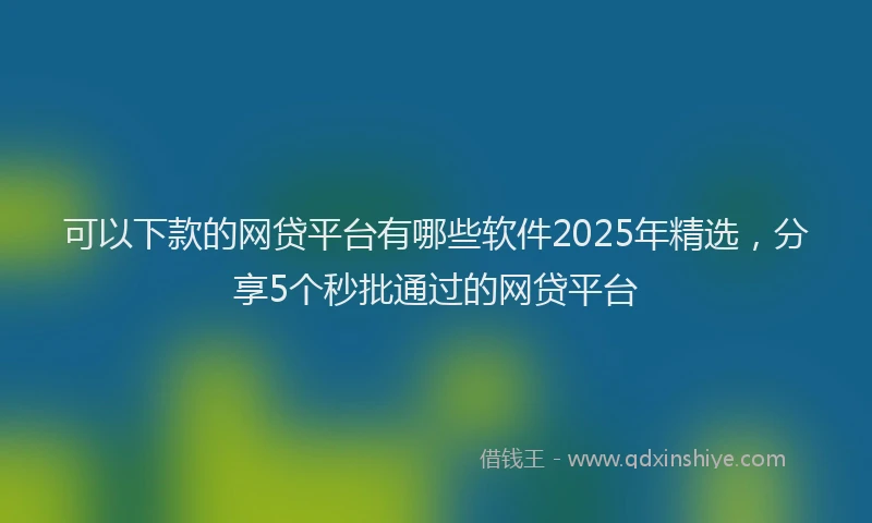 可以下款的网贷平台有哪些软件2025年精选，分享5个秒批通过的网贷平台