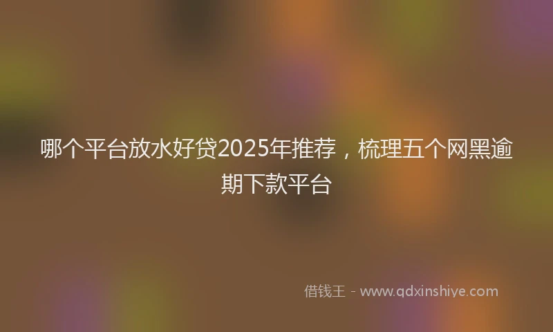 哪个平台放水好贷2025年推荐，梳理五个网黑逾期下款平台