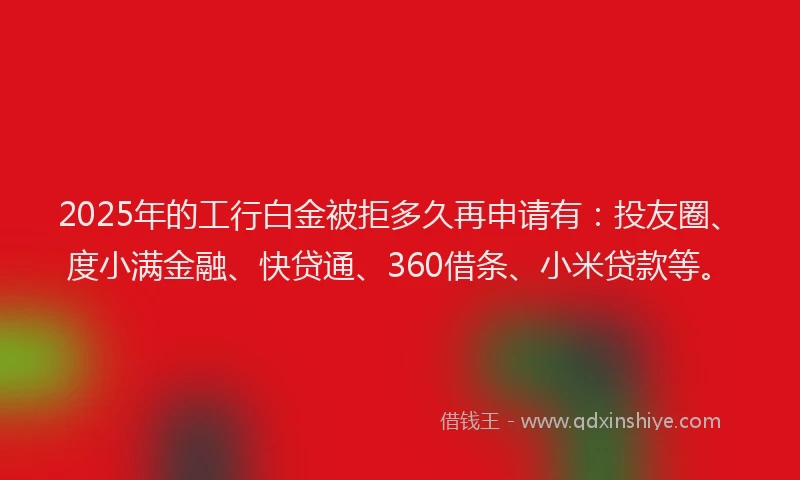 2025年的工行白金被拒多久再申请有：投友圈、度小满金融、快贷通、360借条、小米贷款等。
