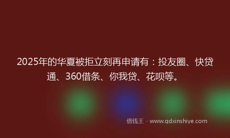 2025年的华夏被拒立刻再申请有：投友圈、快贷通、360借条、你我贷、花呗等。