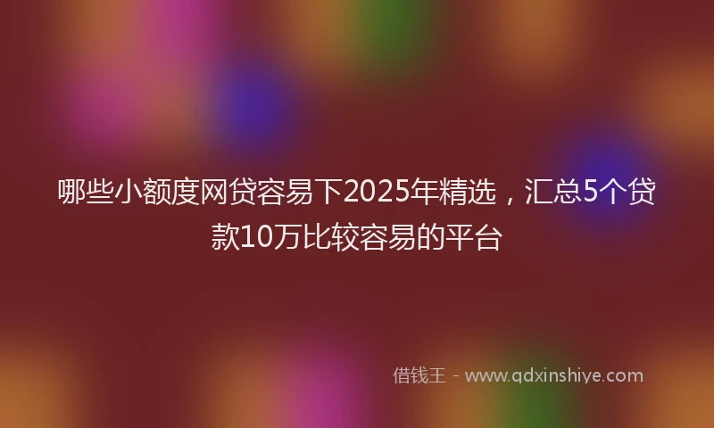 哪些小额度网贷容易下2025年精选，汇总5个贷款10万比较容易的平台