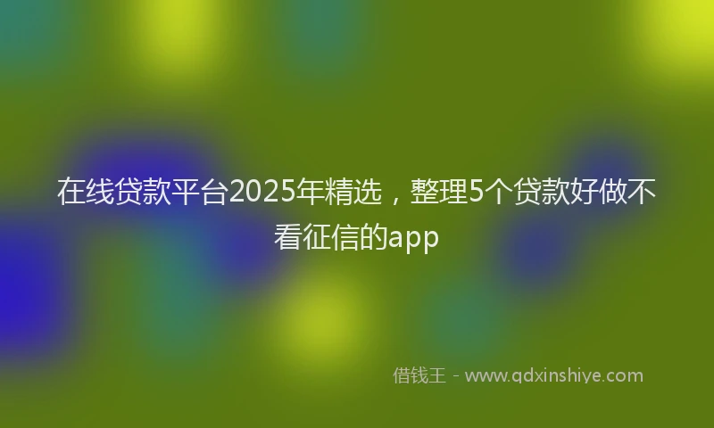 在线贷款平台2025年精选，整理5个贷款好做不看征信的app