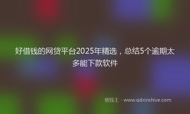 好借钱的网贷平台2025年精选，总结5个逾期太多能下款软件