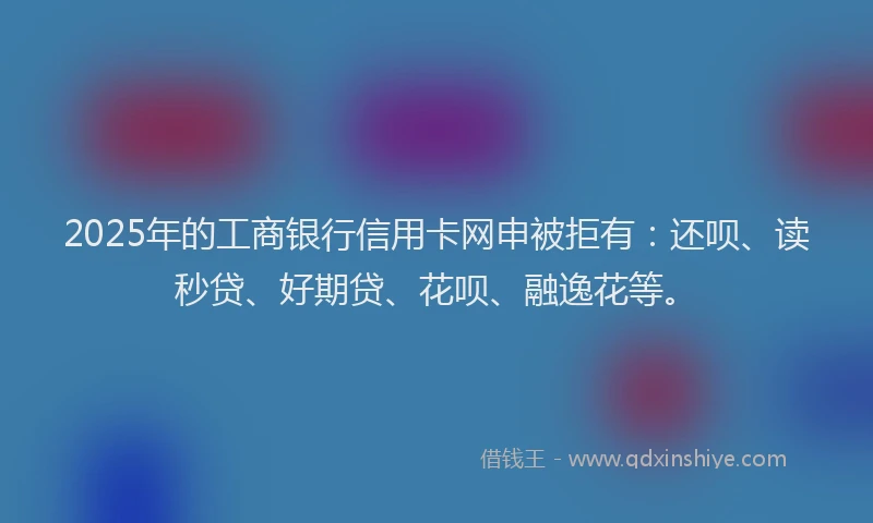 2025年的工商银行信用卡网申被拒有：还呗、读秒贷、好期贷、花呗、融逸花等。