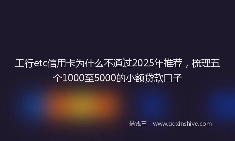 工行etc信用卡为什么不通过2025年推荐，梳理五个1000至5000的小额贷款口子