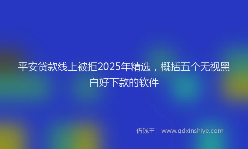 平安贷款线上被拒2025年精选，概括五个无视黑白好下款的软件