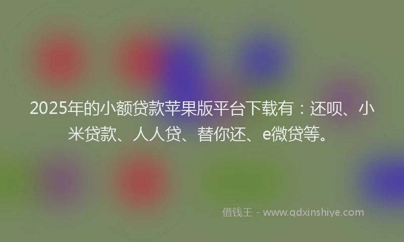 2025年的小额贷款苹果版平台下载有：还呗、小米贷款、人人贷、替你还、e微贷等。