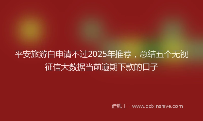 平安旅游白申请不过2025年推荐，总结五个无视征信大数据当前逾期下款的口子
