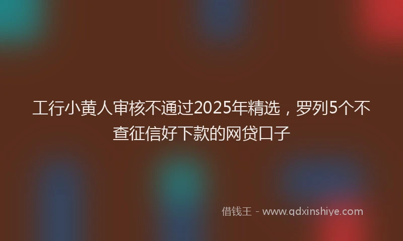 工行小黄人审核不通过2025年精选，罗列5个不查征信好下款的网贷口子
