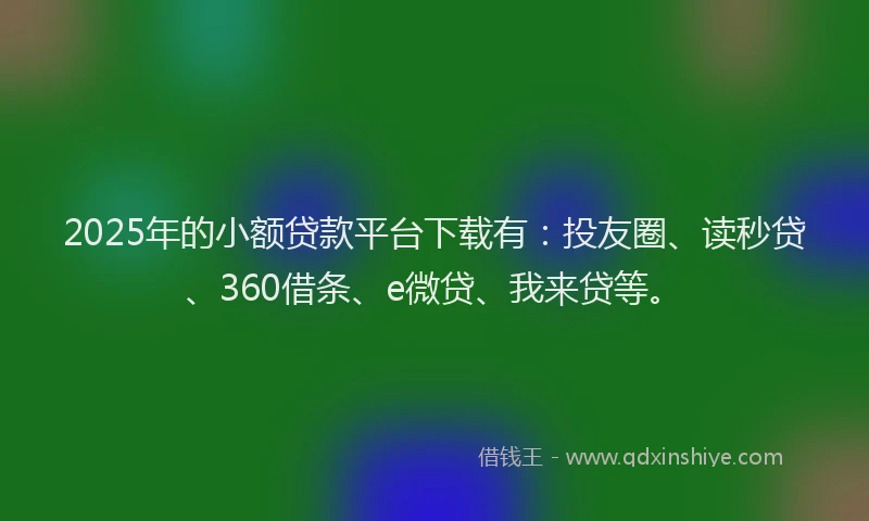 2025年的小额贷款平台下载有：投友圈、读秒贷、360借条、e微贷、我来贷等。