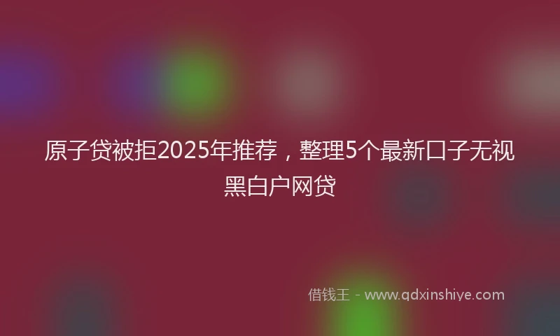 原子贷被拒2025年推荐，整理5个最新口子无视黑白户网贷