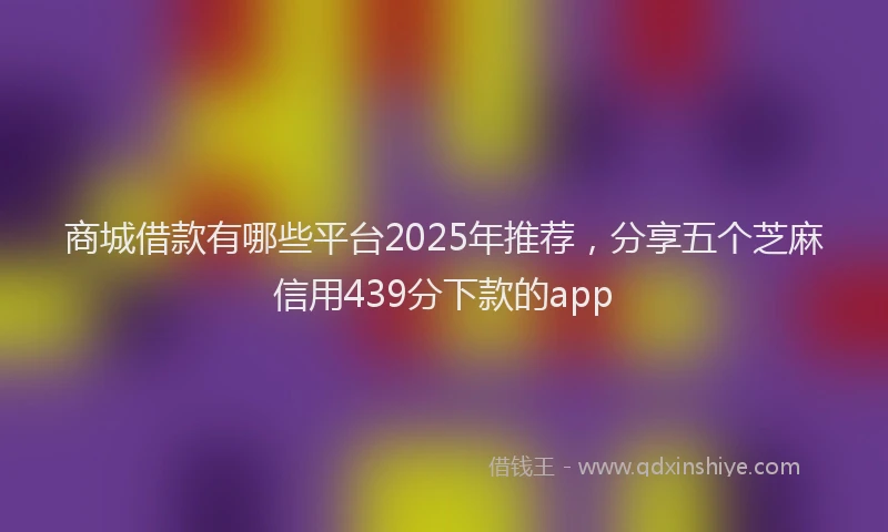 商城借款有哪些平台2025年推荐，分享五个芝麻信用439分下款的app