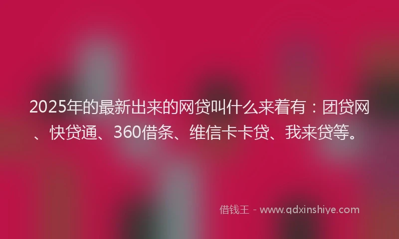2025年的最新出来的网贷叫什么来着有：团贷网、快贷通、360借条、维信卡卡贷、我来贷等。