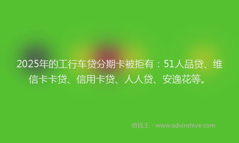 2025年的工行车贷分期卡被拒有：51人品贷、维信卡卡贷、信用卡贷、人人贷、安逸花等。