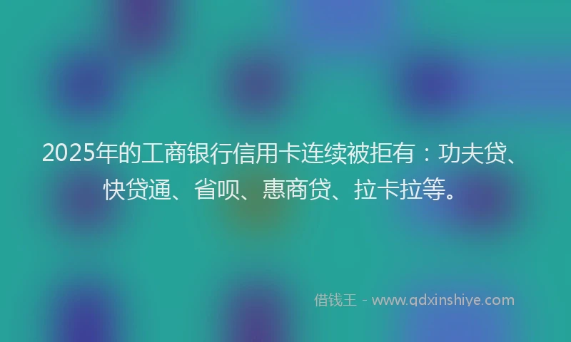 2025年的工商银行信用卡连续被拒有：功夫贷、快贷通、省呗、惠商贷、拉卡拉等。