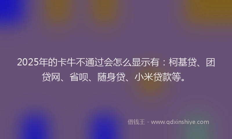 2025年的卡牛不通过会怎么显示有：柯基贷、团贷网、省呗、随身贷、小米贷款等。