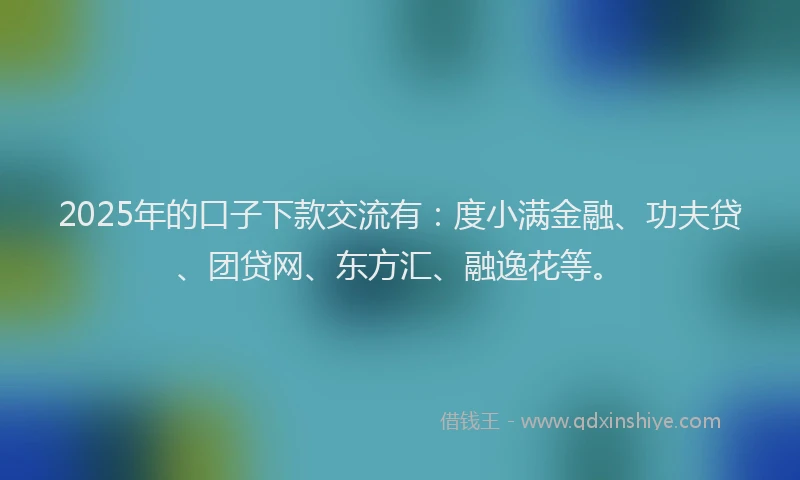2025年的口子下款交流有：度小满金融、功夫贷、团贷网、东方汇、融逸花等。