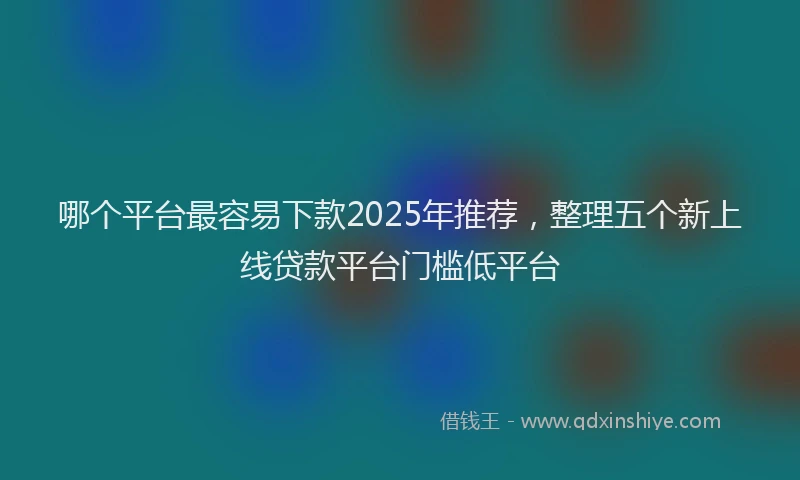 哪个平台最容易下款2025年推荐，整理五个新上线贷款平台门槛低平台