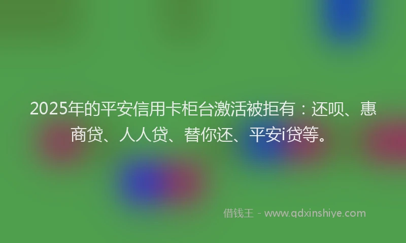 2025年的平安信用卡柜台激活被拒有：还呗、惠商贷、人人贷、替你还、平安i贷等。