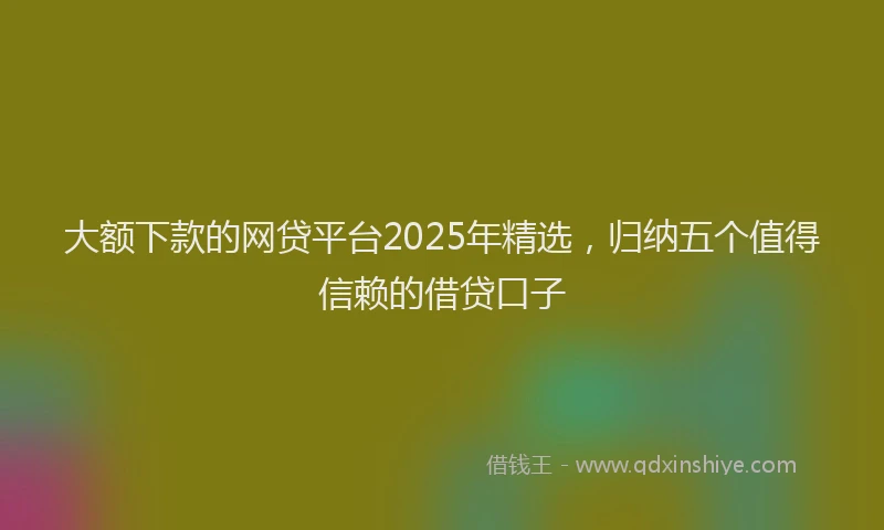 大额下款的网贷平台2025年精选，归纳五个值得信赖的借贷口子