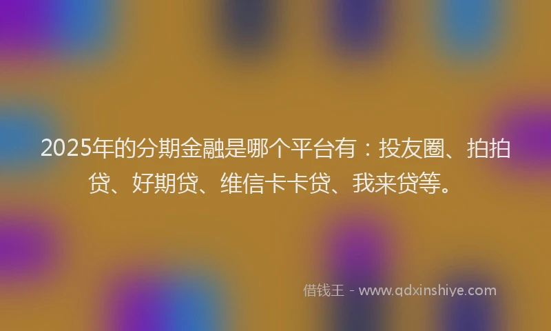 2025年的分期金融是哪个平台有：投友圈、拍拍贷、好期贷、维信卡卡贷、我来贷等。