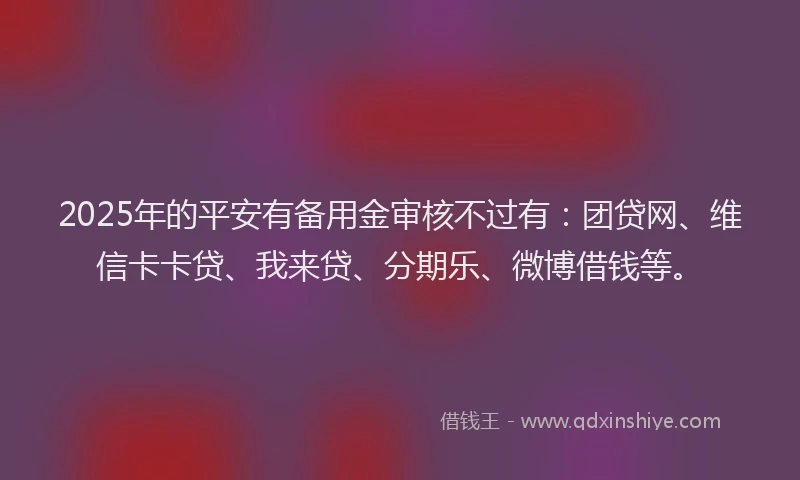 2025年的平安有备用金审核不过有：团贷网、维信卡卡贷、我来贷、分期乐、微博借钱等。