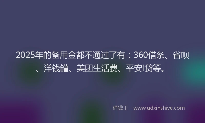 2025年的备用金都不通过了有：360借条、省呗、洋钱罐、美团生活费、平安i贷等。