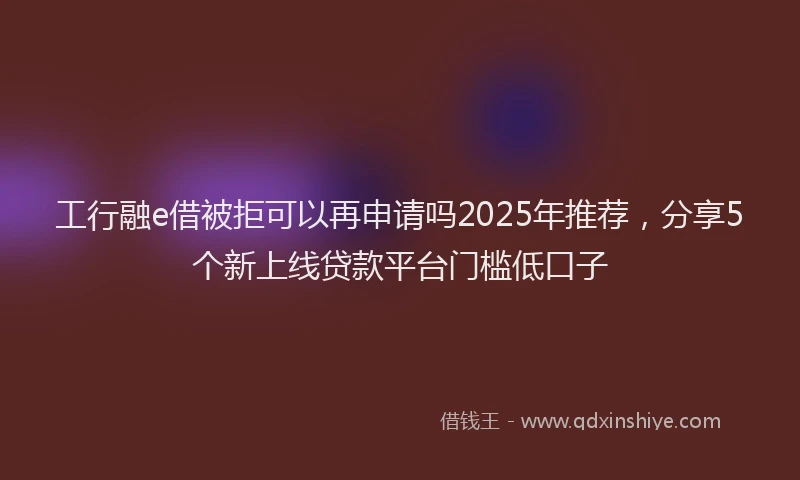 工行融e借被拒可以再申请吗2025年推荐，分享5个新上线贷款平台门槛低口子