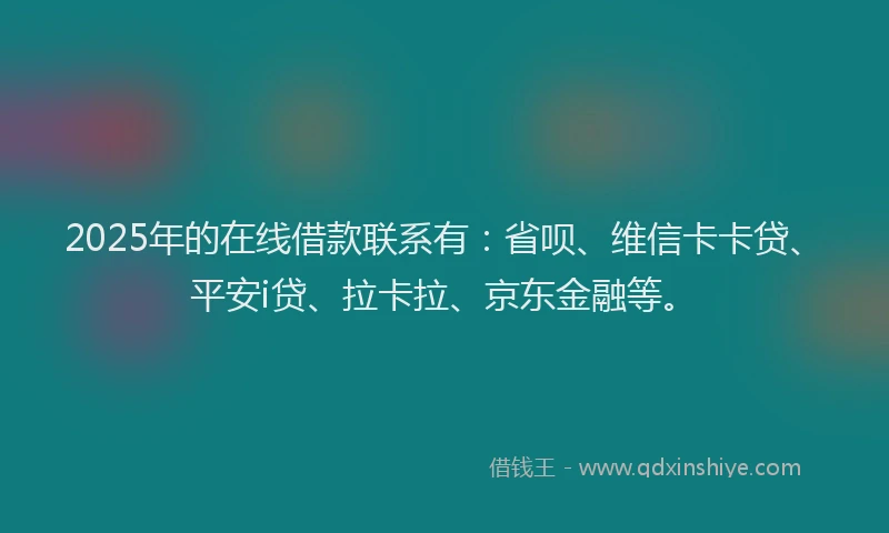 2025年的在线借款联系有：省呗、维信卡卡贷、平安i贷、拉卡拉、京东金融等。