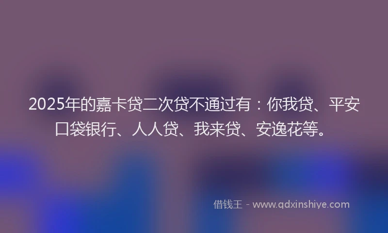 2025年的嘉卡贷二次贷不通过有：你我贷、平安口袋银行、人人贷、我来贷、安逸花等。