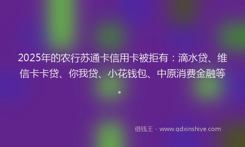 2025年的农行苏通卡信用卡被拒有：滴水贷、维信卡卡贷、你我贷、小花钱包、中原消费金融等。