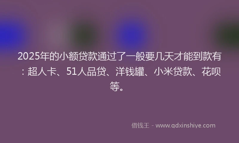 2025年的小额贷款通过了一般要几天才能到款有：超人卡、51人品贷、洋钱罐、小米贷款、花呗等。