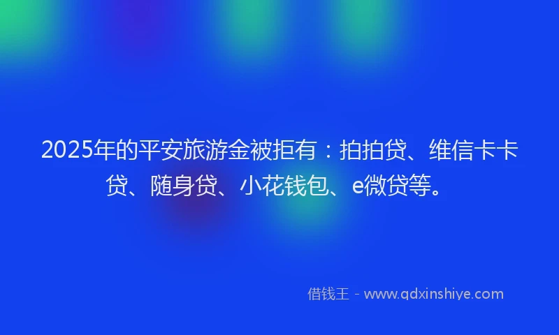 2025年的平安旅游金被拒有：拍拍贷、维信卡卡贷、随身贷、小花钱包、e微贷等。