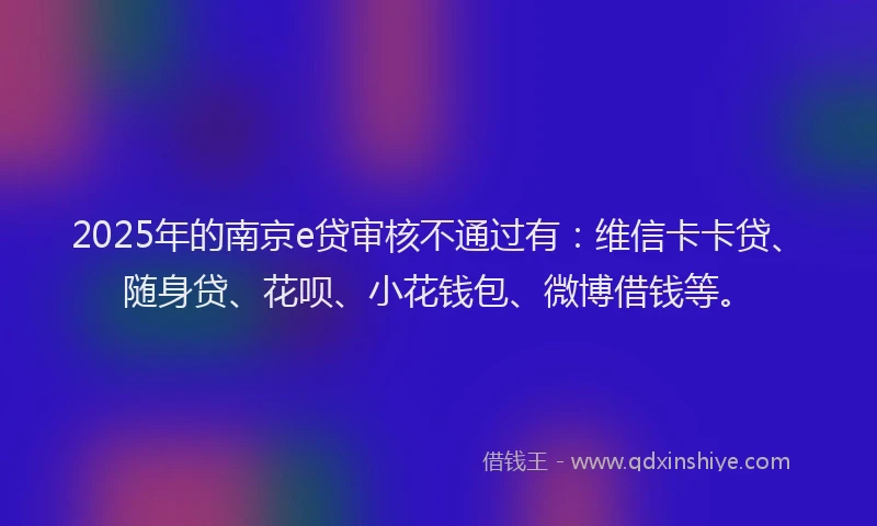 2025年的南京e贷审核不通过有：维信卡卡贷、随身贷、花呗、小花钱包、微博借钱等。