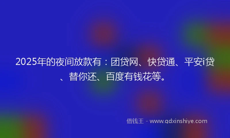 2025年的夜间放款有：团贷网、快贷通、平安i贷、替你还、百度有钱花等。