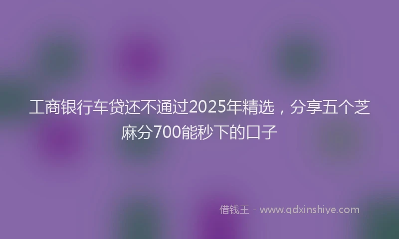 工商银行车贷还不通过2025年精选，分享五个芝麻分700能秒下的口子