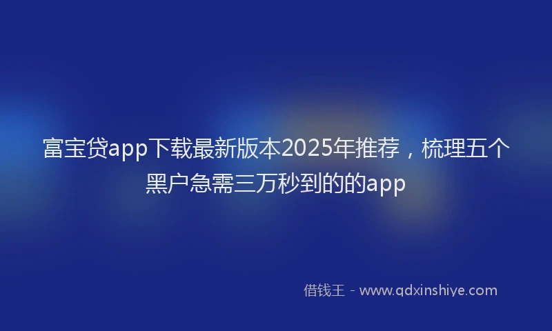 富宝贷app下载最新版本2025年推荐，梳理五个黑户急需三万秒到的的app