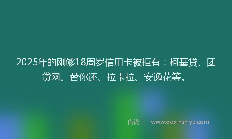 2025年的刚够18周岁信用卡被拒有：柯基贷、团贷网、替你还、拉卡拉、安逸花等。
