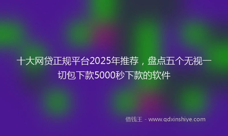 十大网贷正规平台2025年推荐，盘点五个无视一切包下款5000秒下款的软件