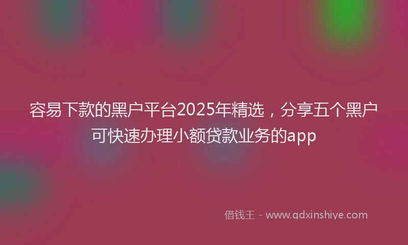 容易下款的黑户平台2025年精选，分享五个黑户可快速办理小额贷款业务的app