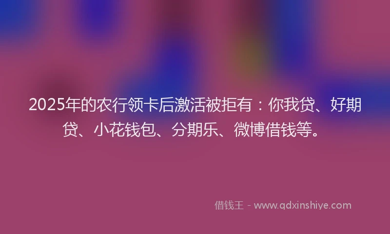 2025年的农行领卡后激活被拒有：你我贷、好期贷、小花钱包、分期乐、微博借钱等。