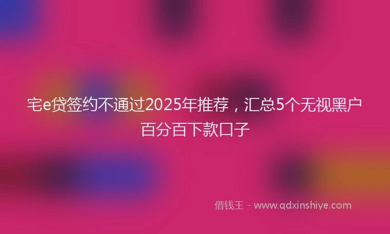 宅e贷签约不通过2025年推荐，汇总5个无视黑户百分百下款口子