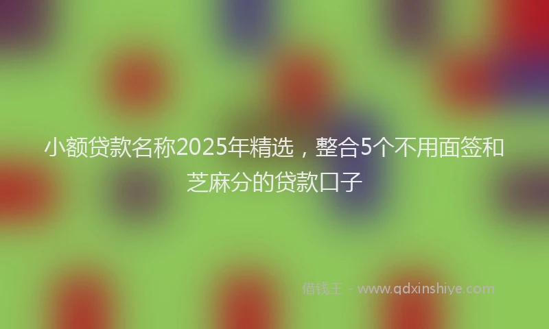 小额贷款名称2025年精选，整合5个不用面签和芝麻分的贷款口子