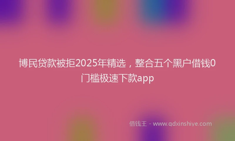 博民贷款被拒2025年精选，整合五个黑户借钱0门槛极速下款app