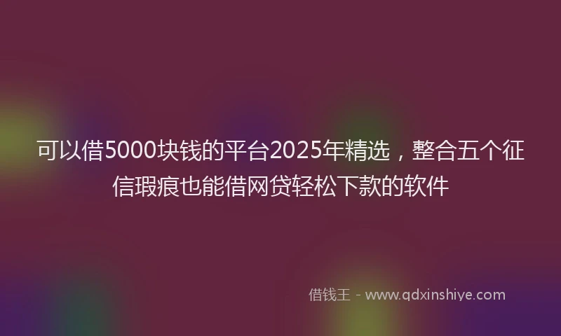 可以借5000块钱的平台2025年精选，整合五个征信瑕疵也能借网贷轻松下款的软件